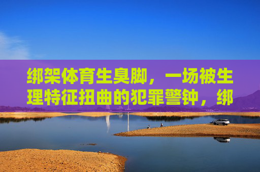 绑架体育生臭脚，一场被生理特征扭曲的犯罪警钟，绑架体育生臭脚案，生理特征扭曲敲响犯罪警钟