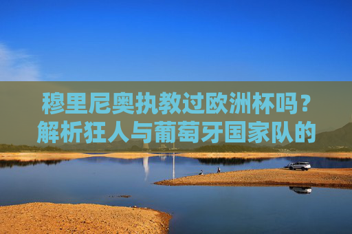 穆里尼奥执教过欧洲杯吗？解析狂人与葡萄牙国家队的欧洲杯之缘，穆里尼奥与葡萄牙国家队的欧洲杯之缘