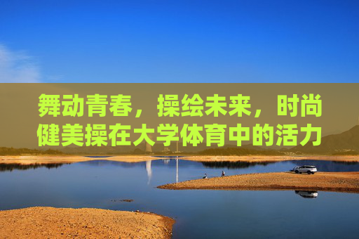 舞动青春，操绘未来，时尚健美操在大学体育中的活力新篇，时尚健美操，大学体育的青春活力新篇