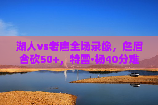 湖人vs老鹰全场录像,詹眉合砍50+,特雷·杨40分难阻逆转!这场攻防大战值得反复回味,湖人逆转老鹰!詹眉合砍50+特雷·杨40分攻防大战 湖人vs老鹰全场录像,詹眉合砍50+,特雷·杨40分难阻逆转!这场攻防大战值得反复回味,湖人逆转老鹰!詹眉合砍50+特雷·杨40分攻防大战