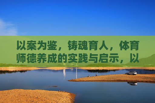 以案为鉴，铸魂育人，体育师德养成的实践与启示，以案为鉴铸魂育人，体育师德养成的实践与启示
