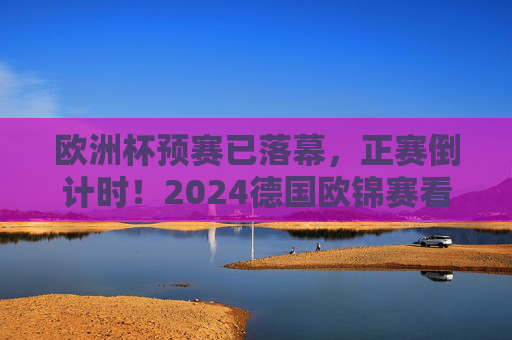 欧洲杯预赛已落幕，正赛倒计时！2024德国欧锦赛看点前瞻，2024德国欧锦赛正赛倒计时，预赛落幕看点前瞻