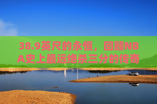 38.9英尺的永恒,回顾NBA史上最远绝杀三分的传奇瞬间,38.9英尺!NBA史上最远绝杀三分的永恒传奇 38.9英尺的永恒,回顾NBA史上最远绝杀三分的传奇瞬间,38.9英尺!NBA史上最远绝杀三分的永恒传奇