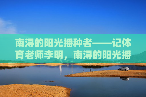 南浔的阳光播种者——记体育老师李明,南浔的阳光播种者——记体育老师李明 南浔的阳光播种者——记体育老师李明,南浔的阳光播种者——记体育老师李明
