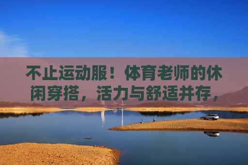 不止运动服!体育老师的休闲穿搭,活力与舒适并存,体育老师的休闲穿搭,活力舒适,不止运动服 不止运动服!体育老师的休闲穿搭,活力与舒适并存,体育老师的休闲穿搭,活力舒适,不止运动服