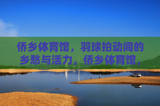 侨乡体育馆,羽球拍动间的乡愁与活力,侨乡体育馆,羽球拍动间的乡愁与活力 侨乡体育馆,羽球拍动间的乡愁与活力,侨乡体育馆,羽球拍动间的乡愁与活力