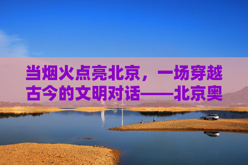 当烟火点亮北京,一场穿越古今的文明对话——北京奥运会开幕式评价,烟火映古今,文明共赴约——北京奥运会开幕式 当烟火点亮北京,一场穿越古今的文明对话——北京奥运会开幕式评价,烟火映古今,文明共赴约——北京奥运会开幕式