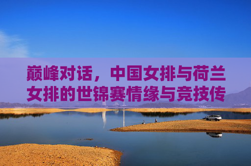 巅峰对话，中国女排与荷兰女排的世锦赛情缘与竞技传承，中国女排与荷兰女排，世锦赛巅峰对话与竞技传承