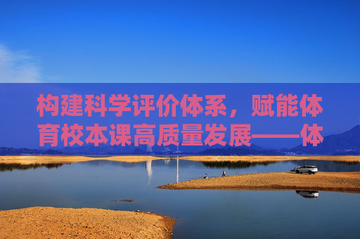 构建科学评价体系，赋能体育校本课高质量发展——体育校本课评价表的设计与应用，科学评价体系赋能体育校本课高质量发展——评价表设计与应用