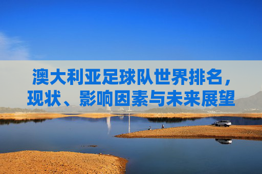 澳大利亚足球队世界排名，现状、影响因素与未来展望，澳大利亚足球世界排名，现状、影响因素与未来展望