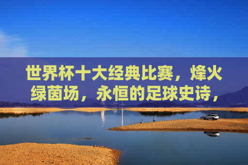 世界杯十大经典比赛,烽火绿茵场,永恒的足球史诗,世界杯十大经典,烽火绿茵场的永恒史诗 世界杯十大经典比赛,烽火绿茵场,永恒的足球史诗,世界杯十大经典,烽火绿茵场的永恒史诗