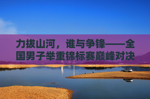 力拔山河,谁与争锋——全国男子举重锦标赛巅峰对决纪实,力拔山河,谁与争锋——全国男子举重锦标赛巅峰对决 力拔山河,谁与争锋——全国男子举重锦标赛巅峰对决纪实,力拔山河,谁与争锋——全国男子举重锦标赛巅峰对决