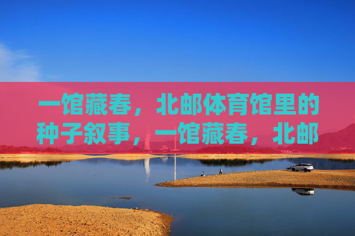 一馆藏春,北邮体育馆里的种子叙事,一馆藏春,北邮体育馆的种子叙事 一馆藏春,北邮体育馆里的种子叙事,一馆藏春,北邮体育馆的种子叙事