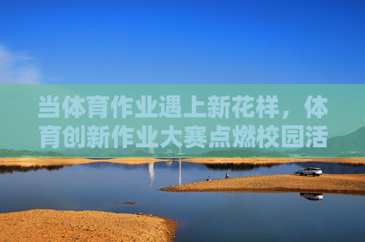 当体育作业遇上新花样,体育创新作业大赛点燃校园活力,体育创新作业大赛,新花样点燃校园活力 当体育作业遇上新花样,体育创新作业大赛点燃校园活力,体育创新作业大赛,新花样点燃校园活力