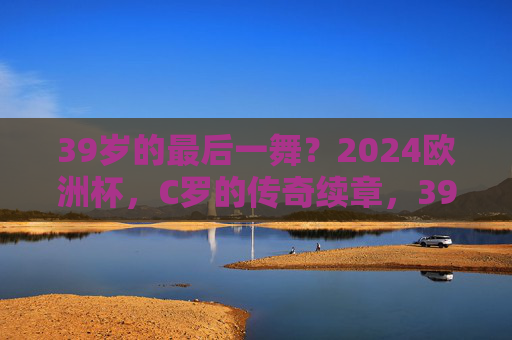 39岁的最后一舞?2024欧洲杯,C罗的传奇续章,39岁C罗2024欧洲杯,最后一舞,传奇续章 39岁的最后一舞?2024欧洲杯,C罗的传奇续章,39岁C罗2024欧洲杯,最后一舞,传奇续章