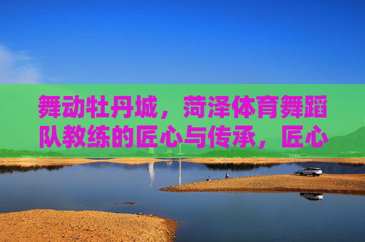 舞动牡丹城,菏泽体育舞蹈队教练的匠心与传承,匠心舞动牡丹城,菏泽体育舞蹈队教练的传承之路 舞动牡丹城,菏泽体育舞蹈队教练的匠心与传承,匠心舞动牡丹城,菏泽体育舞蹈队教练的传承之路
