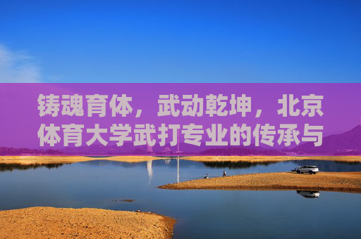 铸魂育体,武动乾坤,北京体育大学武打专业的传承与突围,铸魂育体,武动乾坤,北京体育大学武打专业的传承与突围 铸魂育体,武动乾坤,北京体育大学武打专业的传承与突围,铸魂育体,武动乾坤,北京体育大学武打专业的传承与突围