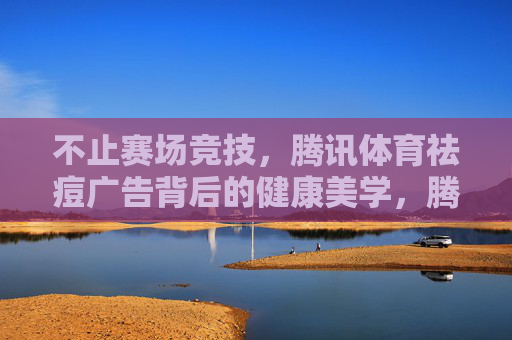 不止赛场竞技,腾讯体育祛痘广告背后的健康美学,腾讯体育祛痘广告,赛场外的健康美学 不止赛场竞技,腾讯体育祛痘广告背后的健康美学,腾讯体育祛痘广告,赛场外的健康美学