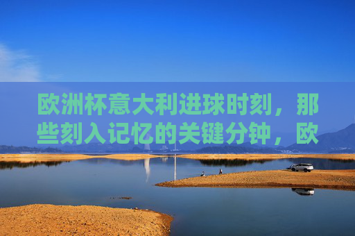 欧洲杯意大利进球时刻,那些刻入记忆的关键分钟,欧洲杯意大利进球时刻,刻入记忆的关键分钟 欧洲杯意大利进球时刻,那些刻入记忆的关键分钟,欧洲杯意大利进球时刻,刻入记忆的关键分钟