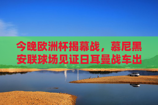 今晚欧洲杯揭幕战,慕尼黑安联球场见证日耳曼战车出征,欧洲杯揭幕战,慕尼黑安联球场,日耳曼战车出征 今晚欧洲杯揭幕战,慕尼黑安联球场见证日耳曼战车出征,欧洲杯揭幕战,慕尼黑安联球场,日耳曼战车出征