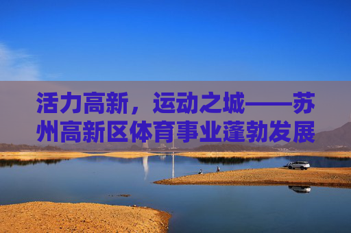 活力高新,运动之城——苏州高新区体育事业蓬勃发展纪实,活力高新运动之城,苏州高新区体育事业蓬勃发展 活力高新,运动之城——苏州高新区体育事业蓬勃发展纪实,活力高新运动之城,苏州高新区体育事业蓬勃发展