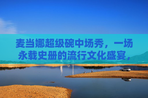 麦当娜超级碗中场秀,一场永载史册的流行文化盛宴,麦当娜超级碗中场秀,永载史册的流行文化盛宴 麦当娜超级碗中场秀,一场永载史册的流行文化盛宴,麦当娜超级碗中场秀,永载史册的流行文化盛宴