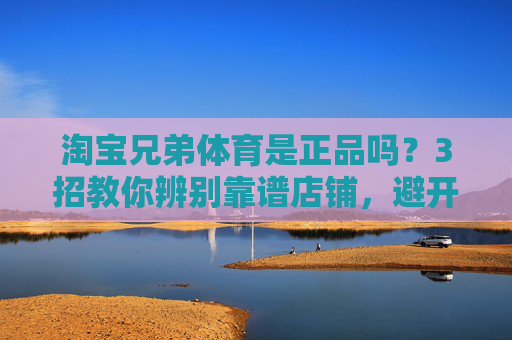 淘宝兄弟体育是正品吗?3招教你辨别靠谱店铺,避开假货陷阱,淘宝兄弟体育正品鉴别,3招教你避坑选靠谱店铺 淘宝兄弟体育是正品吗?3招教你辨别靠谱店铺,避开假货陷阱,淘宝兄弟体育正品鉴别,3招教你避坑选靠谱店铺
