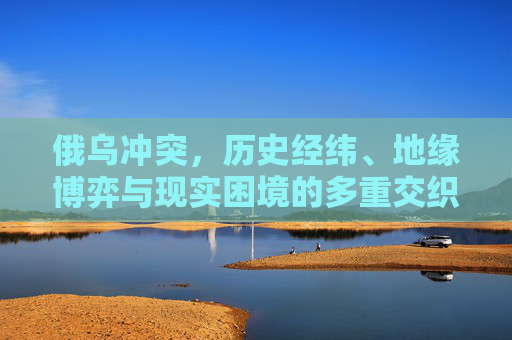俄乌冲突,历史经纬、地缘博弈与现实困境的多重交织,俄乌冲突,历史经纬、地缘博弈与现实困境的多重交织 俄乌冲突,历史经纬、地缘博弈与现实困境的多重交织,俄乌冲突,历史经纬、地缘博弈与现实困境的多重交织
