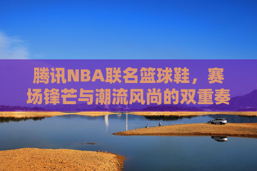 腾讯NBA联名篮球鞋,赛场锋芒与潮流风尚的双重奏,腾讯NBA联名篮球鞋,赛场锋芒与潮流风尚的双重奏 腾讯NBA联名篮球鞋,赛场锋芒与潮流风尚的双重奏,腾讯NBA联名篮球鞋,赛场锋芒与潮流风尚的双重奏