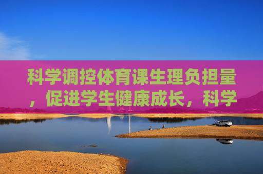 科学调控体育课生理负担量,促进学生健康成长,科学调控体育课生理负担量促进学生健康成长 科学调控体育课生理负担量,促进学生健康成长,科学调控体育课生理负担量促进学生健康成长