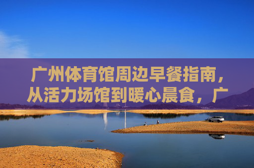广州体育馆周边早餐指南,从活力场馆到暖心晨食,广州体育馆周边暖心早餐指南 广州体育馆周边早餐指南,从活力场馆到暖心晨食,广州体育馆周边暖心早餐指南