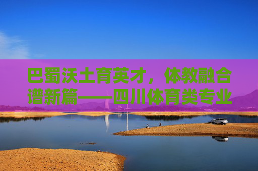 巴蜀沃土育英才,体教融合谱新篇——四川体育类专业发展巡礼,体教融合育英才,四川体育类专业发展巡礼 巴蜀沃土育英才,体教融合谱新篇——四川体育类专业发展巡礼,体教融合育英才,四川体育类专业发展巡礼