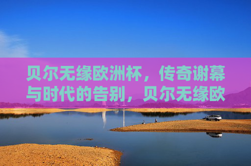 贝尔无缘欧洲杯,传奇谢幕与时代的告别,贝尔无缘欧洲杯,传奇谢幕与时代告别 贝尔无缘欧洲杯,传奇谢幕与时代的告别,贝尔无缘欧洲杯,传奇谢幕与时代告别
