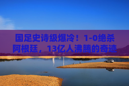 国足史诗级爆冷！1-0绝杀阿根廷，13亿人沸腾的奇迹之夜，国足史诗级爆冷！1-0绝杀阿根廷，13亿人沸腾的奇迹之夜
