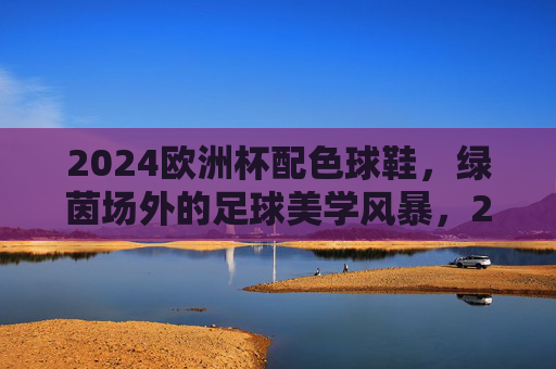 2024欧洲杯配色球鞋，绿茵场外的足球美学风暴，2024欧洲杯配色球鞋，绿茵场外的足球美学风暴