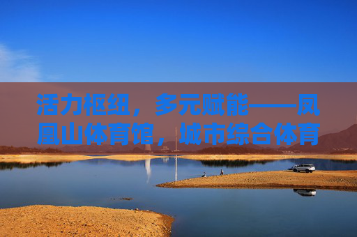 活力枢纽,多元赋能——凤凰山体育馆,城市综合体育新地标,凤凰山体育馆,活力枢纽赋能城市综合体育新地标 活力枢纽,多元赋能——凤凰山体育馆,城市综合体育新地标,凤凰山体育馆,活力枢纽赋能城市综合体育新地标