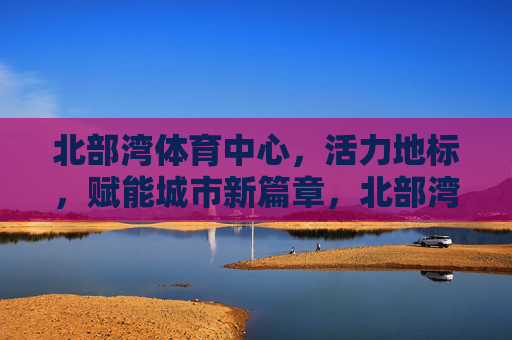 北部湾体育中心,活力地标,赋能城市新篇章,北部湾体育中心,活力地标赋能城市新章 北部湾体育中心,活力地标,赋能城市新篇章,北部湾体育中心,活力地标赋能城市新章