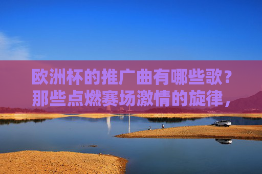 欧洲杯的推广曲有哪些歌？那些点燃赛场激情的旋律，欧洲杯推广曲，点燃赛场激情的旋律