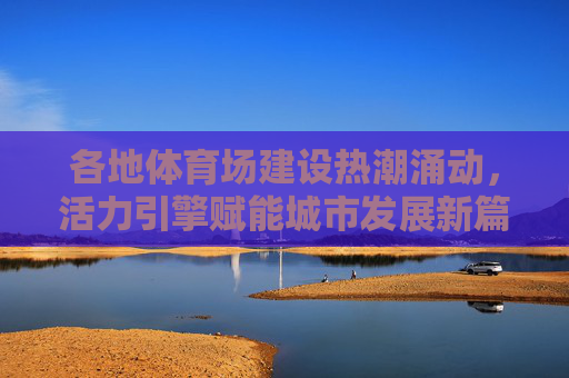 各地体育场建设热潮涌动,活力引擎赋能城市发展新篇章,体育场建设,赋能城市发展新活力引擎 各地体育场建设热潮涌动,活力引擎赋能城市发展新篇章,体育场建设,赋能城市发展新活力引擎