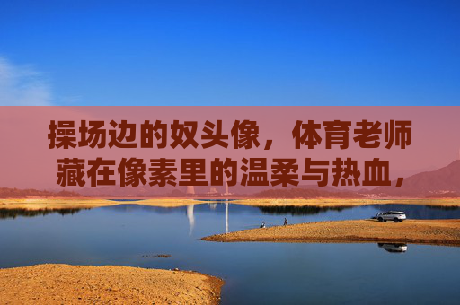操场边的奴头像,体育老师藏在像素里的温柔与热血,操场边的像素头像,体育老师的温柔与热血 操场边的奴头像,体育老师藏在像素里的温柔与热血,操场边的像素头像,体育老师的温柔与热血