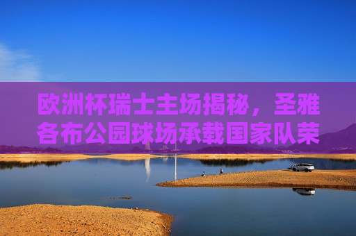 欧洲杯瑞士主场揭秘,圣雅各布公园球场承载国家队荣耀,欧洲杯瑞士主场揭秘,圣雅各布公园球场与国家队荣耀 欧洲杯瑞士主场揭秘,圣雅各布公园球场承载国家队荣耀,欧洲杯瑞士主场揭秘,圣雅各布公园球场与国家队荣耀