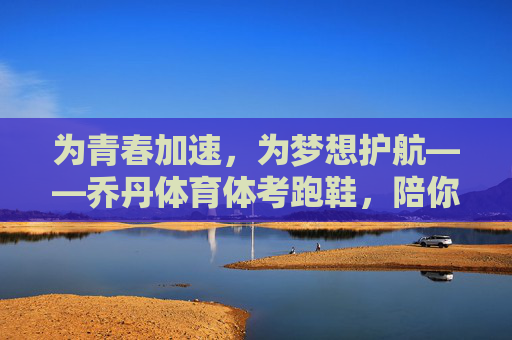 为青春加速,为梦想护航——乔丹体育体考跑鞋,陪你跑过每一条冲刺跑道,乔丹体考跑鞋,为青春加速,为梦想护航 为青春加速,为梦想护航——乔丹体育体考跑鞋,陪你跑过每一条冲刺跑道,乔丹体考跑鞋,为青春加速,为梦想护航