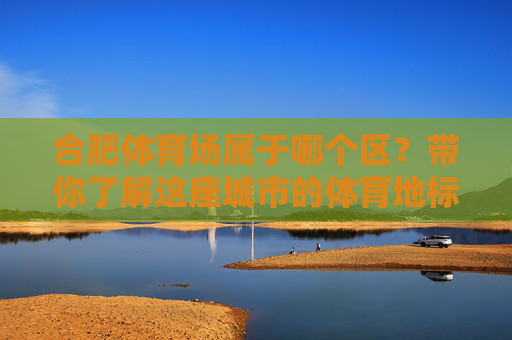 合肥体育场属于哪个区?带你了解这座城市的体育地标,合肥体育场属于哪个区?带你认识这座城市的体育地标 合肥体育场属于哪个区?带你了解这座城市的体育地标,合肥体育场属于哪个区?带你认识这座城市的体育地标