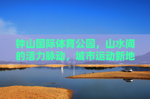 钟山国际体育公园,山水间的活力脉动,城市运动新地标,钟山国际体育公园,山水活力新地标 钟山国际体育公园,山水间的活力脉动,城市运动新地标,钟山国际体育公园,山水活力新地标