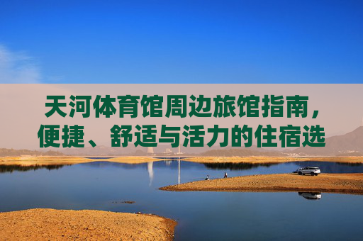天河体育馆周边旅馆指南,便捷、舒适与活力的住宿选择,天河体育馆周边旅馆,便捷舒适活力的住宿指南 天河体育馆周边旅馆指南,便捷、舒适与活力的住宿选择,天河体育馆周边旅馆,便捷舒适活力的住宿指南