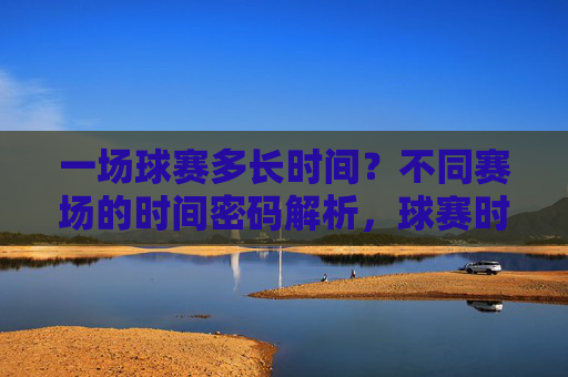 一场球赛多长时间?不同赛场的时间密码解析,球赛时长揭秘,不同赛场的时间密码解析 一场球赛多长时间?不同赛场的时间密码解析,球赛时长揭秘,不同赛场的时间密码解析