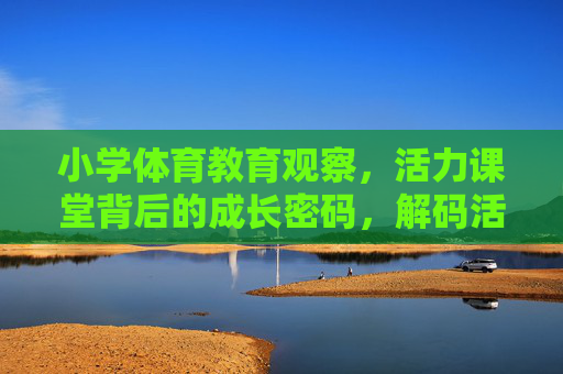 小学体育教育观察,活力课堂背后的成长密码,解码活力课堂,小学体育教育的成长密码 小学体育教育观察,活力课堂背后的成长密码,解码活力课堂,小学体育教育的成长密码