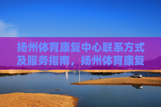 扬州体育康复中心联系方式及服务指南,扬州体育康复中心联系方式及服务指南 扬州体育康复中心联系方式及服务指南,扬州体育康复中心联系方式及服务指南