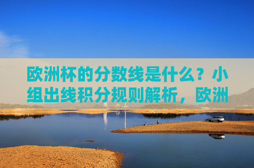 欧洲杯的分数线是什么？小组出线积分规则解析，欧洲杯小组出线积分规则解析