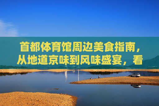 首都体育馆周边美食指南，从地道京味到风味盛宴，看比赛之余怎能错过？首都体育馆美食攻略，京味盛宴，观赛必尝
